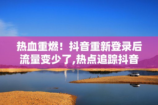 热血重燃！抖音重新登录后流量变少了,热点追踪抖音账号重登后流量骤减的背后原因揭秘！